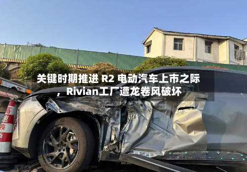 关键时期推进 R2 电动汽车上市之际，Rivian工厂遭龙卷风破坏-第3张图片