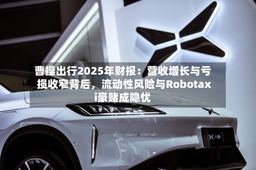 曹操出行2025年财报：营收增长与亏损收窄背后，流动性风险与Robotaxi豪赌成隐忧-第1张图片