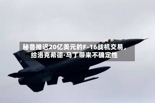 秘鲁推迟20亿美元的F-16战机交易，给洛克希德·马丁带来不确定性