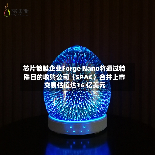 芯片镀膜企业Forge Nano将通过特殊目的收购公司（SPAC）合并上市 交易估值达16 亿美元