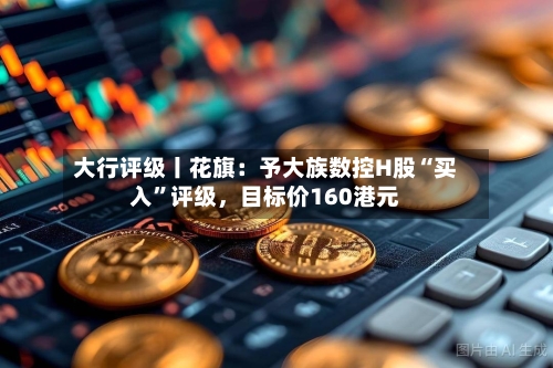 大行评级丨花旗：予大族数控H股“买入”评级，目标价160港元