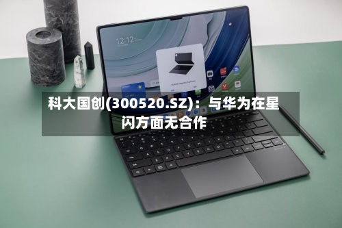 科大国创(300520.SZ)：与华为在星闪方面无合作-第1张图片