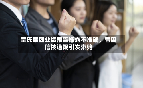 皇氏集团业绩预告披露不准确，曾因信披违规引发索赔-第2张图片