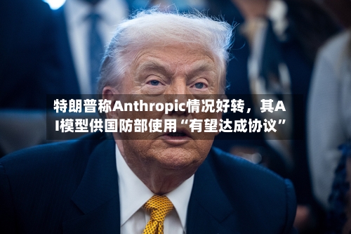 特朗普称Anthropic情况好转，其AI模型供国防部使用“有望达成协议	”-第2张图片