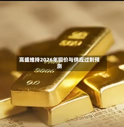 高盛维持2026年铜价与供应过剩预测