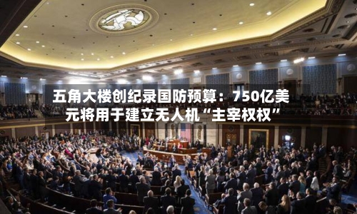五角大楼创纪录国防预算：750亿美元将用于建立无人机“主宰权权”-第2张图片