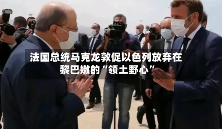 法国总统马克龙敦促以色列放弃在黎巴嫩的“领土野心”