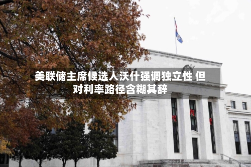 美联储主席候选人沃什强调独立性 但对利率路径含糊其辞