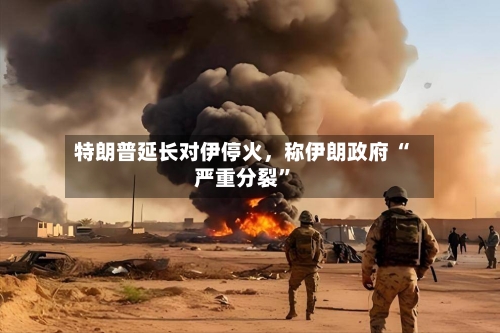 特朗普延长对伊停火	，称伊朗政府 “严重分裂”-第1张图片