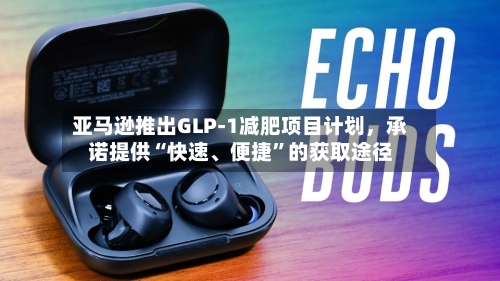 亚马逊推出GLP-1减肥项目计划，承诺提供“快速、便捷	”的获取途径-第2张图片