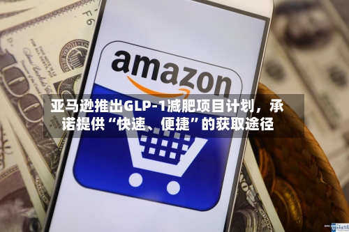亚马逊推出GLP-1减肥项目计划，承诺提供“快速、便捷”的获取途径