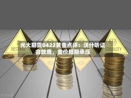 光大期货0422黄金点评：沃什听证会放鹰，金价短期承压-第1张图片