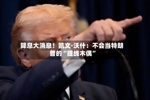 降息大消息！凯文·沃什：不会当特朗普的“提线木偶”-第2张图片