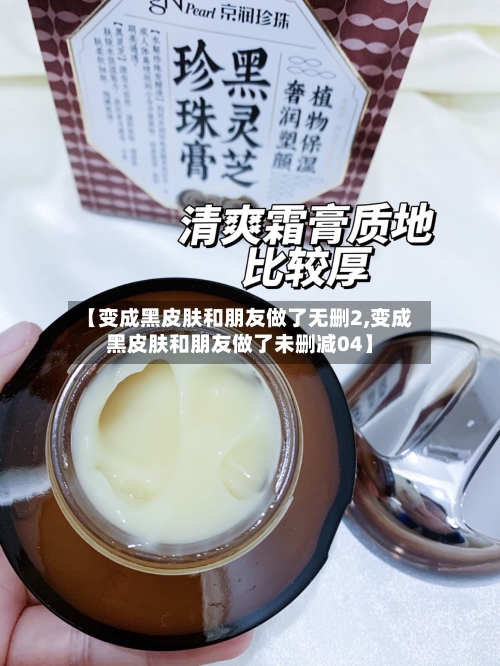 【变成黑皮肤和朋友做了无删2,变成黑皮肤和朋友做了未删减04】