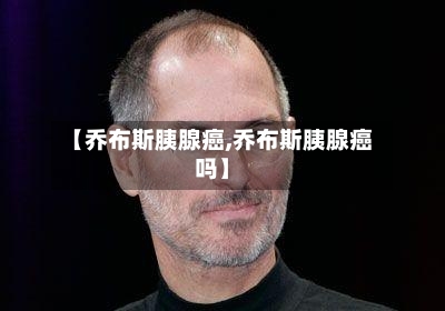 【乔布斯胰腺癌,乔布斯胰腺癌吗】