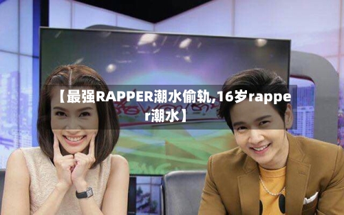 【最强RAPPER潮水偷轨,16岁rapper潮水】