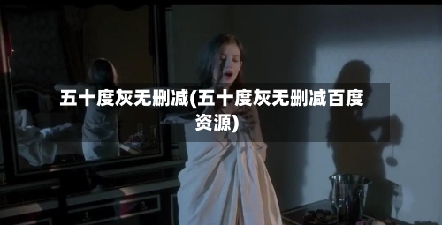 五十度灰无删减(五十度灰无删减百度资源)-第1张图片