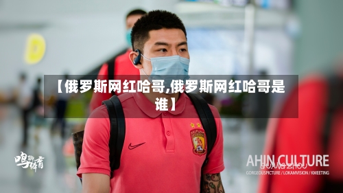 【俄罗斯网红哈哥,俄罗斯网红哈哥是谁】-第2张图片
