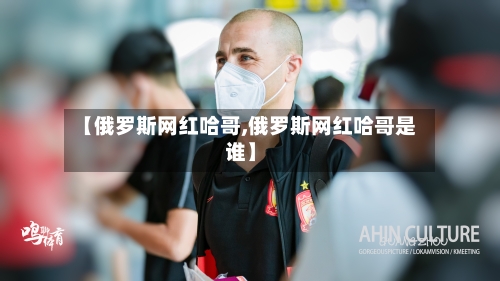 【俄罗斯网红哈哥,俄罗斯网红哈哥是谁】
