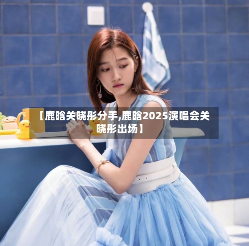 【鹿晗关晓彤分手,鹿晗2025演唱会关晓彤出场】