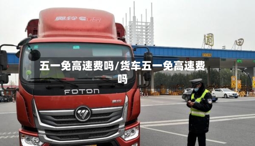 五一免高速费吗/货车五一免高速费吗-第3张图片