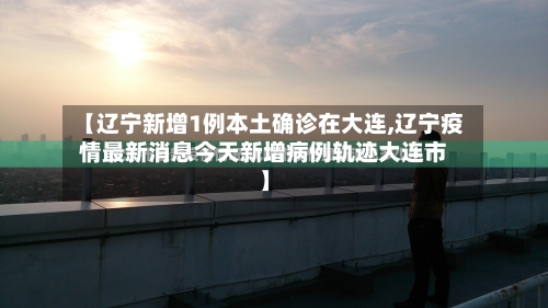 【辽宁新增1例本土确诊在大连,辽宁疫情最新消息今天新增病例轨迹大连市】