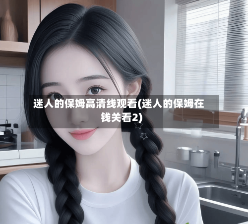 迷人的保姆高清线观看(迷人的保姆在钱关看2)