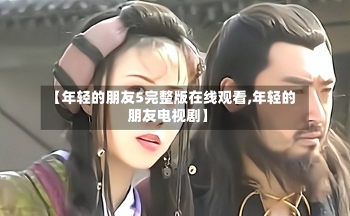 【年轻的朋友5完整版在线观看,年轻的朋友电视剧】-第2张图片