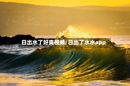 日出水了好爽视频/日出了水水app-第3张图片