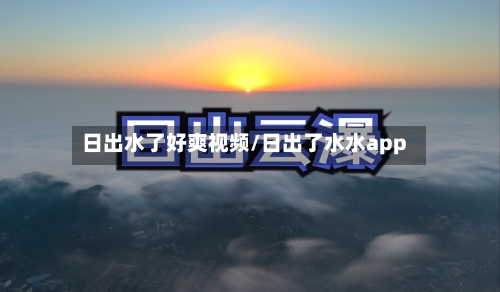 日出水了好爽视频/日出了水水app
