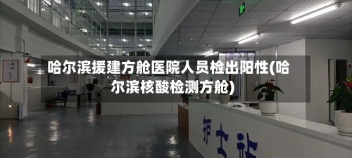 哈尔滨援建方舱医院人员检出阳性(哈尔滨核酸检测方舱)
