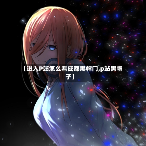【进入P站怎么看成都黑帽门,p站黑帽子】
