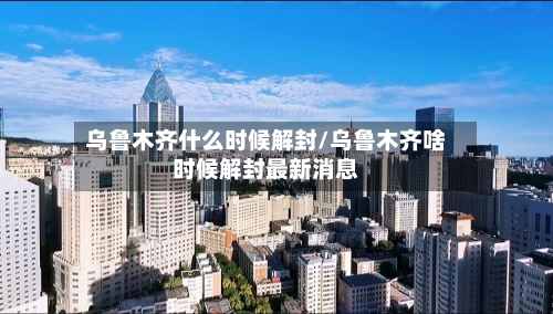 乌鲁木齐什么时候解封/乌鲁木齐啥时候解封最新消息-第1张图片
