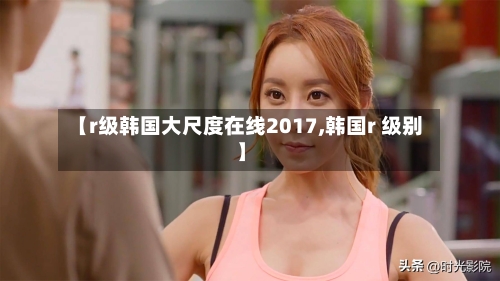 【r级韩国大尺度在线2017,韩国r 级别】-第1张图片